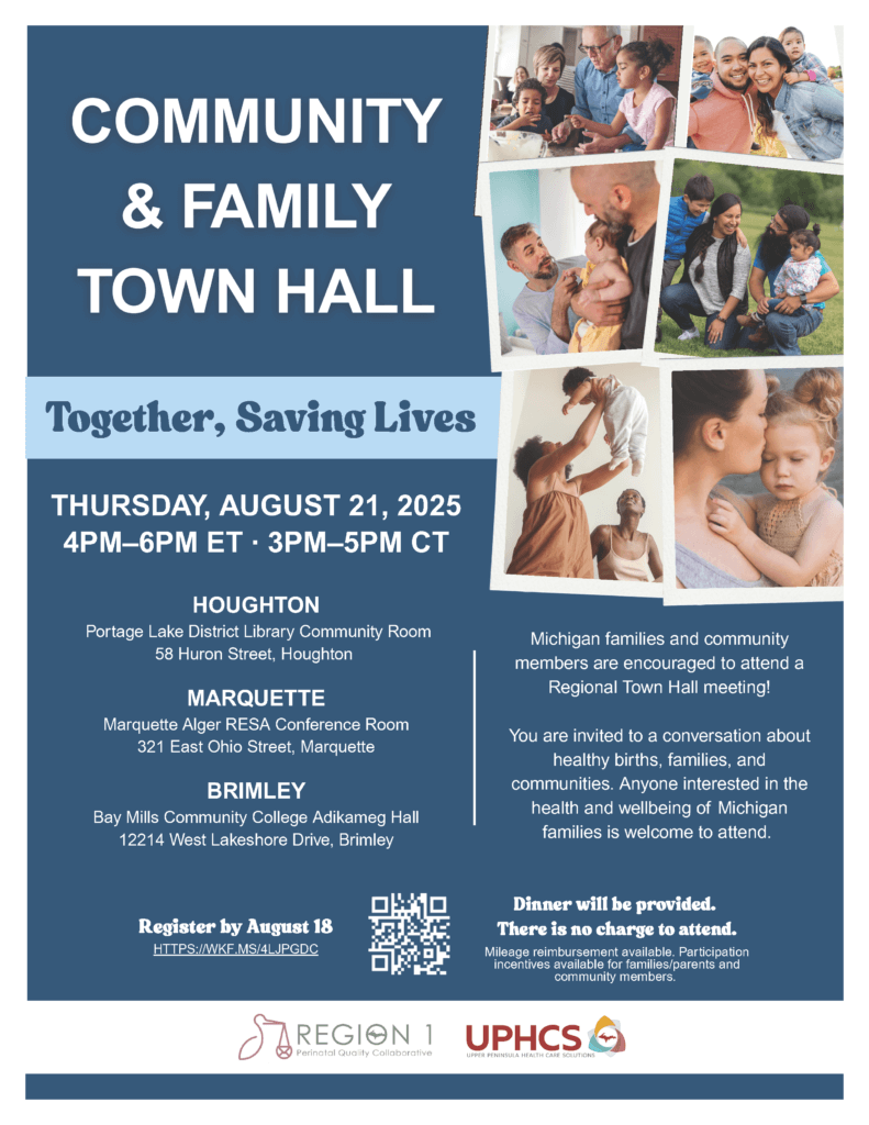 Community & Family Town Hall Together, Saving LivesRegister THURSDAY, AUGUST 21, 20254PM–6PM ET · 3PM–5PM CTHOUGHTON Portage Lake District Library Community Room58 Huron Street, Houghton MARQUETTEMarquette Alger RESA Conference Room321 East Ohio Street, MarquetteBRIMLEYBay Mills Community College Adikameg Hall12214 West Lakeshore Drive, Brimley 18Michigan families and communitymembers are encouraged to attend aRegional Town Hall meeting!You are invited to a conversation abouthealthy births, families, andcommunities. Anyone interested in thehealth and wellbeing of Michiganfamilies is welcome to attend. Register by August 18 HTTPS://WKF.MS/4LJPGDC Dinner will be provided. There is no charge to attend.Mileage reimbursement available. Participationincentives available for families/parents andcommunity members.
