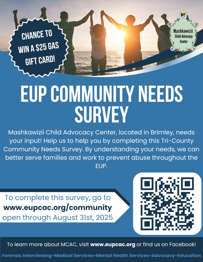 Chance to Win a $25 Gas Gift Card! Mashkawizii Child Advocacy Center EUP Community Needs Survey Mashkawizii Child Advocacy Center, located in Brimley, needs your input! Help us to hellp you by completing this Tri-County Community Needs Survey. By understanding your needs, we can better serve families and work to prevent abuse throughout the EUP. To complete this survey, go to www.eupcac.org/community open through August 31, 2025 To learn more about MCAC, visit www.eupcac.org or find us on Facebook! Forensic Interviewing~Medical Services~Advocacy~Education