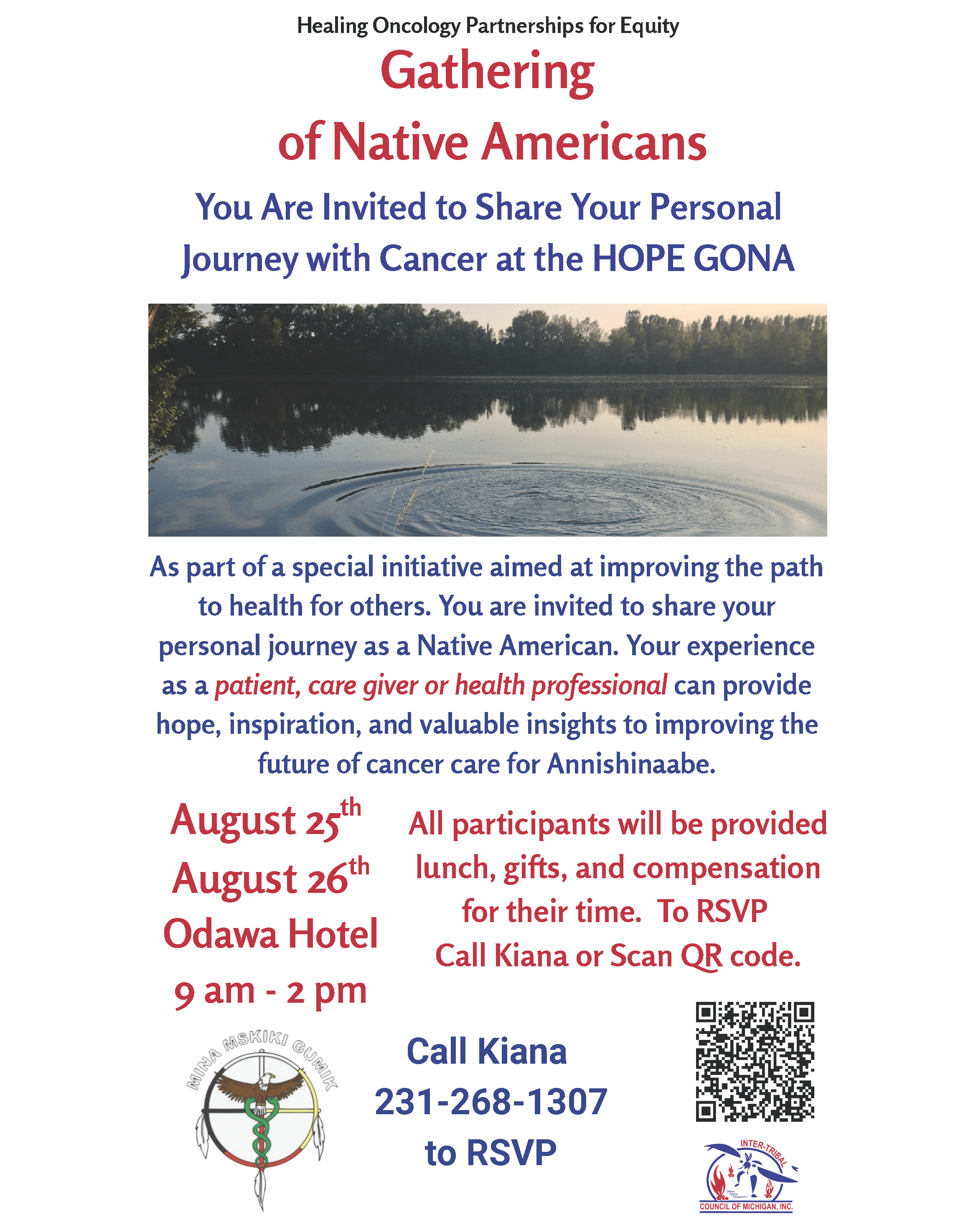 Healing Oncology Partnerships for Equity Gathering of Native Americans You are invited to share your personal journey with cancer at the HOPE GONA As part of a special initiative aimed at improving the path to health for others. You are invited to share your personal journey as a Native American. Your experience as a patient, care giver, or health professional can provide hope, inspiration, and valuable insights to improving the future of cancer care for Anishinaabe. August 25 - 26, 2025 9 am - 2 pm Odawa Hotel 1444 US-131, Petoskey, MI 49770 All participants will be provided lunch, gifts, and compensation for their time. To RSVP call Kiana or scan the QR code. Call Kiana 231-268-1307