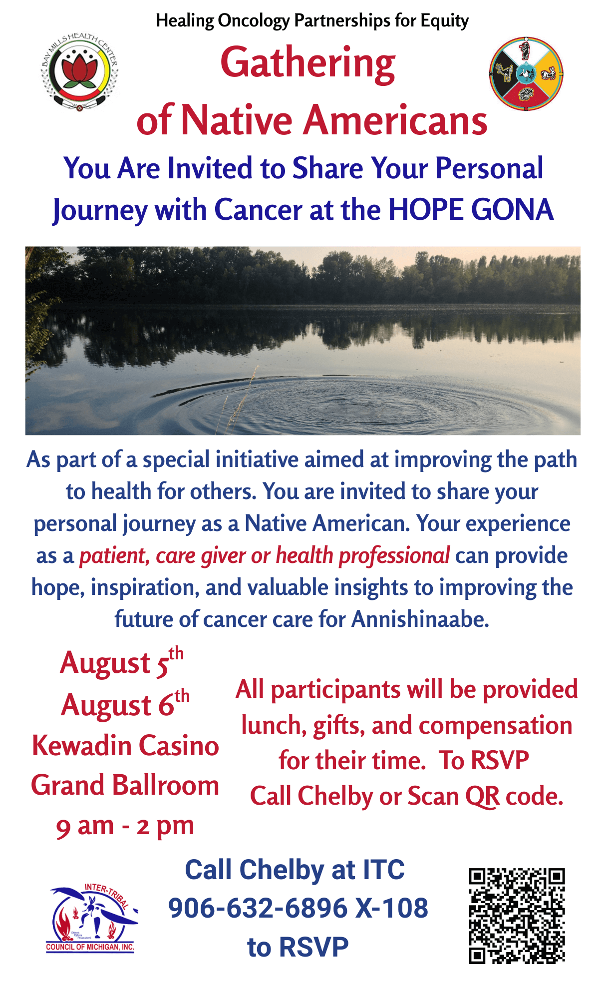 Healing Oncology Partnerships for Equity Gathering of Native Americans You are invited to share your personal journey with cancer at the HOPE GONA As part of a special initiative aimed at improving the path to health for others. You are invited to share your personal journey as a Native American. Your experience as a patient, care giver, or health professional can provide hope, inspiration, and valuable insights to improving the future of cancer care for Anishinaabe. August 5 - 6, 2025 9 am - 2 pm Kewadin Casino Grand Ballroom 2186 Shunk Road Sault Ste. Marie, MI 49783 All participants will be provided lunch, gifts, and compensation for their time. To RSVP call Chelby or scan the QR code. Call Chelby at ITC 906-632-6896 x. 108