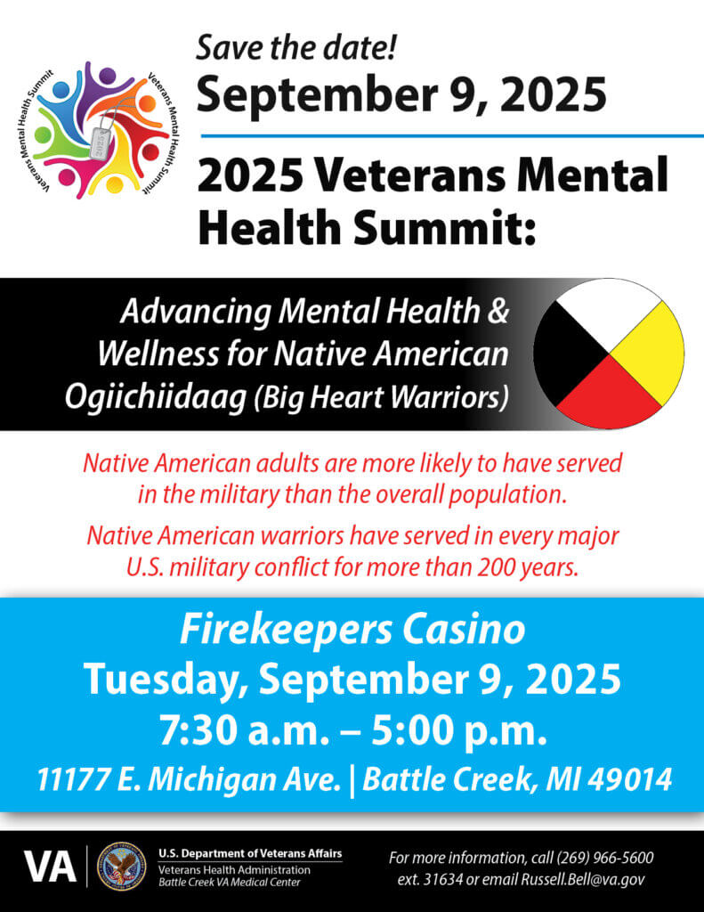 Save the Date! September 9, 2025 7:30- am - 5 pm 2025 Veterans Mental Health Summit: Advancing Mental Health & Wellness for Native American Ogiichiidaag (Big Heart Warriors) Native American adults are more likely to have served in the military than the overall population. Native American warriors have served in every major U.S. military conflict for more than 200 years. Firekeepers Casino 11177 E. Michigan Ave. Battle Creek, MI 49014