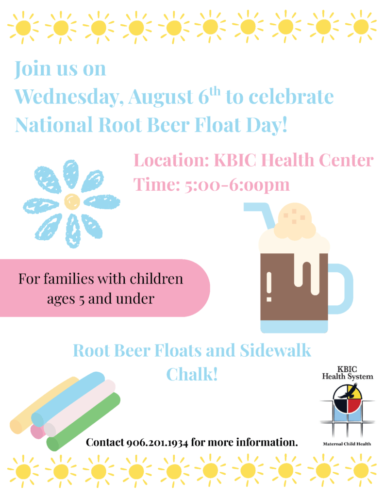 Join us on Wednesday, August 6 to celebrate National Root Beer Float Day! Location: KBIC Health Center Time: 5 - 6 pm For families with children ages 5 and under Root Beer Floats and Sidewalk Chalk! Contact 906-201-1934 for more information KBIC Health System