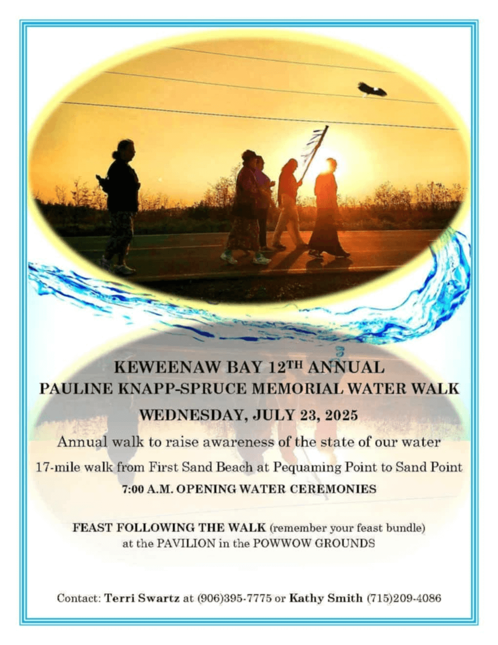Keweenaw Bay 12th Annual Pauline Knapp-Spruce Memorial Water Walk Wednesday, July 23, 2025 Annual walk to raise awareness of the state of our water. 17-mile walk from First Sand Beach to Pequaming Point to Sand Point 7:00 am Opening Water Ceremonies Feast Following the Walk (remember your feast bundle) at the pavilion in the powwow grounds. Contact Terri Swartz at 906-395-7775 or Kathy Smith 717-209-4086