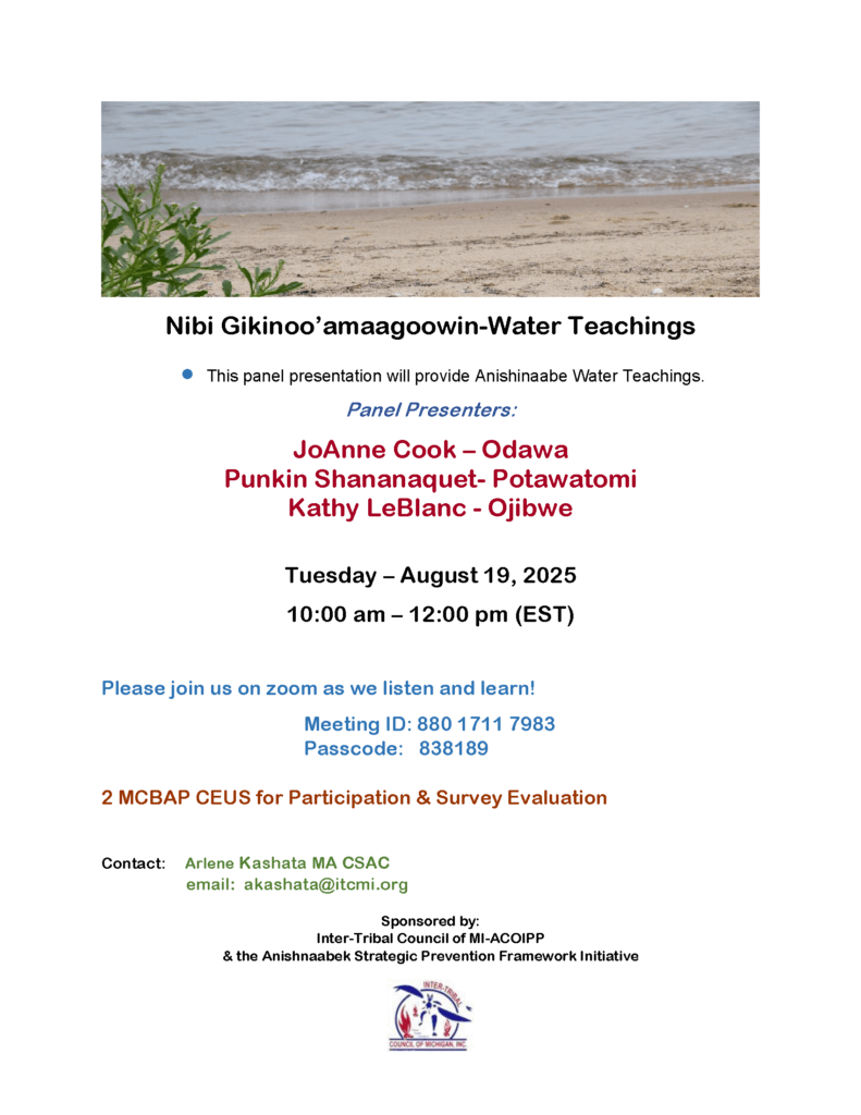 Nibi Gikinoo'amaagoowin - Water Teachings This panel presentation will provide Anishinaabe Water Teachings. Panel Presenters: JoAnne Cook - Odawa Punkin Shananaquet - Potawatomi Kathy LeBlanc - Ojibwe Tuesday, August 19, 2025 10 am - 12 pm ET Please join us on zoom as we listen and learn! Meeting ID: 880 1711 7983 Passcode: 838189 2 MCBAP CEUs for Participation & Survey Evaluation Contact Arlene Kashata MA CSAC email: akashata@itcmi.org Sponsored by: Inter-Tribal Council of Michigan - ACOIPP & the Anishinaabek Strategic Prevention Framework Initiative