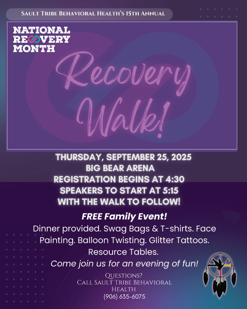 Sault Tribe Behavioral Health's 15th Annual National Recovery Month Recovery walk! Thursday, September 25, 2025 Big Bear Arena Registration Begins at 4:30 Speakers to Start at 5:15 with the walk to follow! FREE Family Event! Dinner provided. Swag Bags & T-Shirts. Face Painting. Balloon Twisting. Glitter Tattoos. Resource Tables. Come join us for an evening of fun! Questions? Call Sault Tribe Behavioral Healtrh 906-635-6075