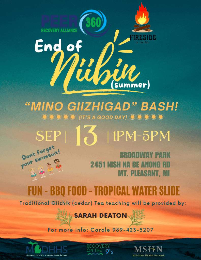 Peer Recovery Alliance 360 and Fireside on the Rez present: End of Niibin (Summer) "Mino Giizhigad" Bash! (It's A Good Day) September 13, 2025 1 - 5 pm Don't forget your swimsuit! Broadway Park 2451 Nish Na Be Anong Road Mt. Pleasant, MI 48858 Fun - BBQ Food - Tropical Water Slide Traditional Giizhik (cedar) Tea teaching will be provided by: Sarah Deaton For more info: Carole 989-423-5207