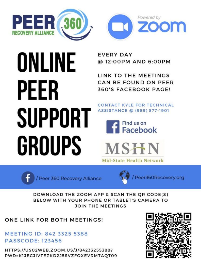 ONLINE PEER SUPPORT GROUPS EVERY DAY @ 12:00PM AND 6:00PM LINK TO THE MEETINGS CAN BE FOUND ON PEER 360'S FACEBOOK PAGE! CONTACT KYLE FOR TECHNICAL ASSISTANCE @ (989) 577-1901 Find us on _flFacebook MSHN Mid-State Health Network f / Peer 360 Recovery Alliance / Peer360Recovery.org DOWNLOAD THE ZOOM APP & SCAN THE QR CODE(S) BELOW WITH YOUR PHONE OR TABLET'S CAMERA TO JOIN THE MEETINGS ONE LINK FOR BOTH MEETINGS! MEETING ID: 842 3325 5388 PASSCODE: 123456 HTTPS://USO2WEB.ZOOM.US/J/84233255388? PWD=K1JECJIVTEZKD2J5SVZFOXEVRMTAQT09