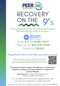 PEER RECOVERY ALLIANCE 360 RECOVERY ON THE 9's a non-judgmental mutual aide online support group that welcomes ALL styles of recovery zoom Video Communications 9 AM & 9 PM EVERY DAY! Meeting ID: 856 4133 4708 Password: 123456 Copy/Paste link or scan QR code below to join! 口 https://us02web.zoom.us/j/85641334708? pwd=cFE0a2dvQ1B3dWFjYXBZelVDa1FCQT09 We welcome all who struggle with addiction, are affected by addiction, seeking to overcome addiction, or support the recovery lifestyle. Questions? Contact RI's Coordinator Carole a (989) 423-5207 for a complete list of all online support groups and links text 'Zoom Meetings' to (989) 245-5324 Recovery On the 9's is made possible by a grant from MDHHS