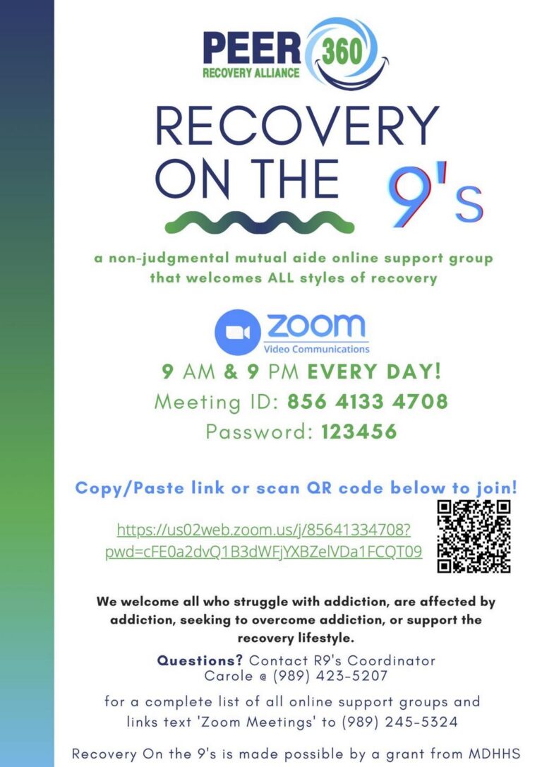 PEER RECOVERY ALLIANCE 360 RECOVERY ON THE 9's a non-judgmental mutual aide online support group that welcomes ALL styles of recovery zoom Video Communications 9 AM & 9 PM EVERY DAY! Meeting ID: 856 4133 4708 Password: 123456 Copy/Paste link or scan QR code below to join! 口 https://us02web.zoom.us/j/85641334708? pwd=cFE0a2dvQ1B3dWFjYXBZelVDa1FCQT09 We welcome all who struggle with addiction, are affected by addiction, seeking to overcome addiction, or support the recovery lifestyle. Questions? Contact RI's Coordinator Carole a (989) 423-5207 for a complete list of all online support groups and links text 'Zoom Meetings' to (989) 245-5324 Recovery On the 9's is made possible by a grant from MDHHS