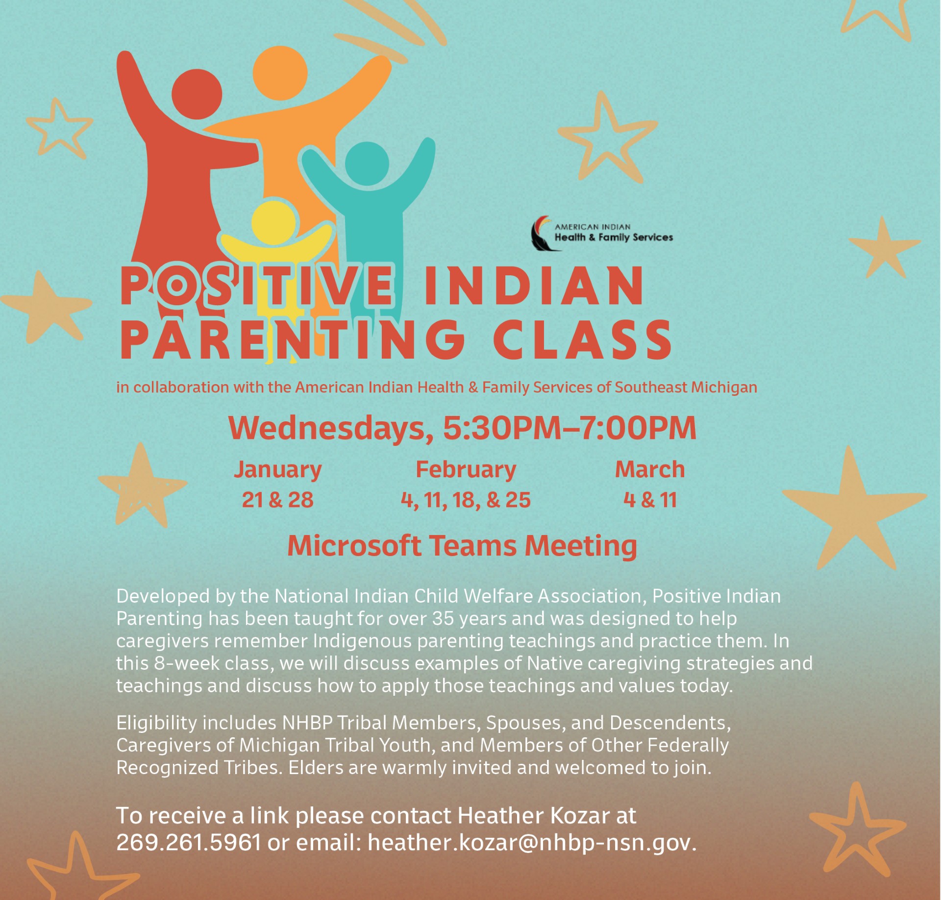 POSITIVE INDIAN PARENTING CLASS in collaboration with the American Indian Health & Family Services of Southeast Michigan Wednesdays, 5:30PM-7:00PM January February March 21 & 28 4, 11, 18, & 25 4 & 11 Microsoft Teams Meeting Developed by the National Indian Child Welfare Association, Positive Indian Parenting has been taught for over 35 years and was designed to help caregivers remember Indigenous parenting teachings and practice them. In this 8-week class, we will discuss examples of Native caregiving strategies and teachings and discuss how to apply those teachings and values today. Eligibility includes NHBP Tribal Members, Spouses, and Descendents, Caregivers of Michigan Tribal Youth, and Members of Other Federally Recognized Tribes. Elders are warmly invited and welcomed to join. To receive a link please contact Heather Kozar at 269.261.5961 or email: heather.kozar@nhbp-nsn.gov.