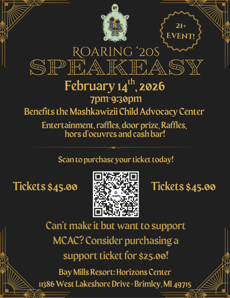 ROARING '2OS SPEAKEASY February 14th ,2026 7pm 9:30pm Benefits the Mashkawizi Child Advocacy Center Entertainment, raffles, door prize, Raffles, hors d'oeuvres and cash bar! Scan to purchase your ticket today! Tickets $45.00 Tickets $45.00 Can't make it but want to support MCAC? Consider purchasing a support ticket for $25.00! Bay Mills Resort: Horizons Center 11386 West Lakeshore Drive • Brimley, MI 49715