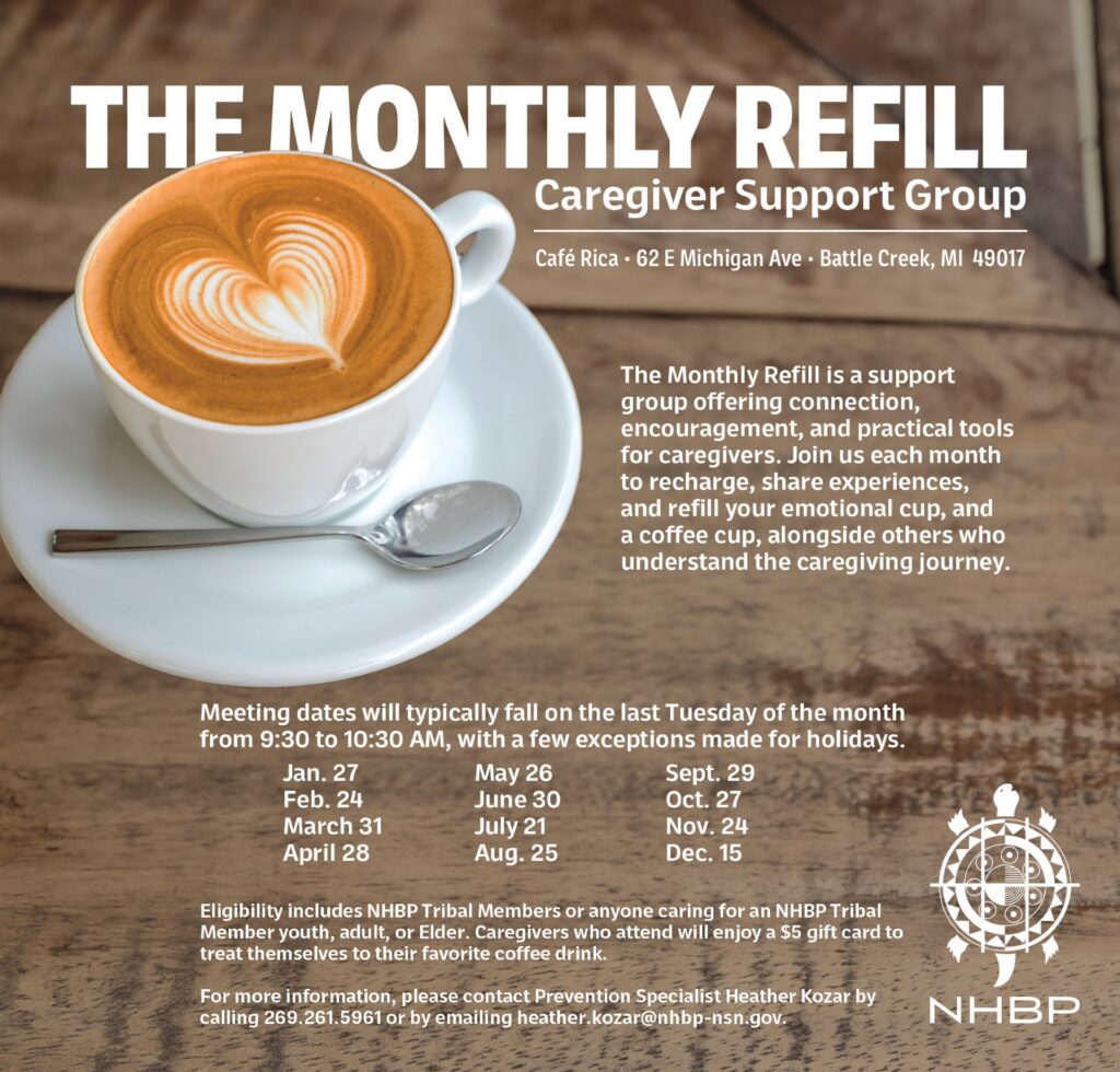 THE MONTHLY REFILL Caregiver Support Group Café Rica • 62 E Michigan Ave • Battle Creek, MI 49017 The Monthly Refill is a support group offering connection, encouragement, and practical tools for caregivers. Join us each month to recharge, share experiences, and refill your emotional cup, and a coffee cup, alongside others who understand the caregiving journey. Jan. 27 May 26 Sept. 29 Feb. 24 June 30 Oct. 27 March 31 July 21 Nov. 24 April 28 Aug. 25 Dec. 15 Meeting dates will typically fall on the last Tuesday of the month from 9:30 to 10:30 AM, with a few exceptions made for holidays. Eligibility includes NHBP Tribal Members or anyone caring for an NHBP Tribal Member youth, adult, or Elder. Caregivers who attend will enjoy a $5 gift card to treat themselves to their favorite coffee drink. For more information, please contact Prevention Specialist Heather Kozar by calling 269.261.5961 or by emailing heather.kozar@nhbp-nsn.gov.