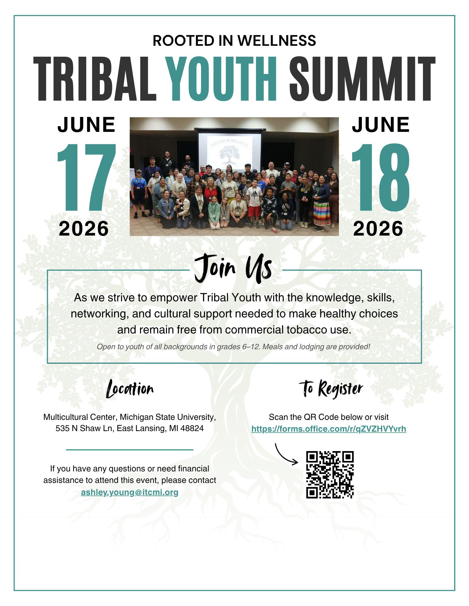 ROOTED IN WELLNESS TRIBAL YOUTH SUMMIT JUNE JUNE 200TED INNELLNE 2026 2026 Join Us As we strive to empower Tribal Youth with the knowledge, skills, networking, and cultural support needed to make healthy choices and remain free from commercial tobacco use. Open to youth of all backgrounds in grades 6-12. Meals and lodging are provided! Locattion Multicultural Center, Michigan State University, 535 N Shaw Ln, East Lansing, MI 48824 To Register Scan the QR Code below or visit https://forms.office.com/r/qZVZHVYvrh If you have any questions or need financial assistance to attend this event, please contact ashley.young@itcmi.org