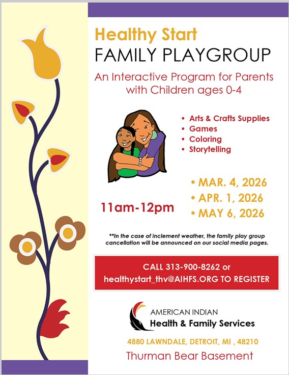 Healthy Start Family Playgroup: An interactive program for parents with children ages 0-4. Arts & Crafts Supplies, Games, Coloring, Storytelling 11 am - 12 pm March 4, 2026 April 1, 2026 May 6, 2026 **In the case of inclement weather, the family play group cancellation will be announced on our social media pages. Call 313-900-8262 or healthystart_thv@aihfs.org to register. American Indian Health & Family Services 4880 Lawndale, Detroit, MI 48210 Thurman Bear Basement