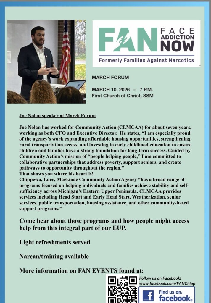 MARCH FORUM MARCH 10, 2026 - 7 P.M. First Church of Christ, SSM Joe Nolan speaker at March Forum Joe Nolan has worked for Community Action (CLMCAA) for about seven years, working as both CFO and Executive Director. He states, "I am especially proud of the agency's work expanding affordable housing opportunities, strengthening rural transportation access, and investing in early childhood education to ensure children and families have a strong foundation for long-term success. Guided by Community Action's mission of "people helping people," I am committed to collaborative partnerships that address poverty, support seniors, and create pathways to opportunity throughout the region." That shows you where his heart is! Chippewa, Luce, Mackinac Community Action Agency "has a broad range of programs focused on helping individuals and families achieve stability and self-sufficiency across Michigan's Eastern Upper Peninsula. CLMCAA provides services including Head Start and Early Head Start, Weatherization, senior services, public transportation, housing assistance, and other community-based support programs." Come hear about those programs and how people might access help from this integral part of our EUP. Light refreshments served Narcan/training available More information on FAN EVENTS found at: Follow us on Facebook! www.facebook.com/FANChipp