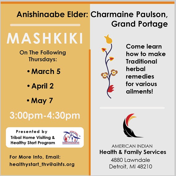 Anishinaabe Elder: Charmaine Paulson, Grand Portage Mashkiki On the following Thursdays: March 5, April 2, May 7. 3 - 4:30 pm Come learn how to make traditional herbal remedies for various ailments. Presented by tribal home visiting & healthy start program. for more info email healthystart_thv@aihfs.org American Indian health & Family Services 4880 Lawndale Detroit, MI 48210