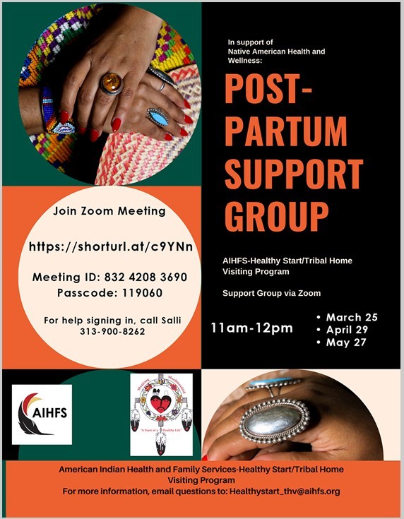 In support of Native American Health and Wellness: Post-Partum Support Group AIHFS - Healthy Start/Tribal Home Visiting Program Support group via Zoom 11 am - 12 pm March 25 April 29 May 27 Join Zoom Meeting https://shorturl.at/c9YNn Meeting ID: 832 4208 3690 Passcode: 119060 For help signing in, call Salli 313-900-8262 American Indian Health and Family Services - Healthy Start/Tribal Home Visiting Program For more information, email questions to: healthystart_thv@aihfs.org