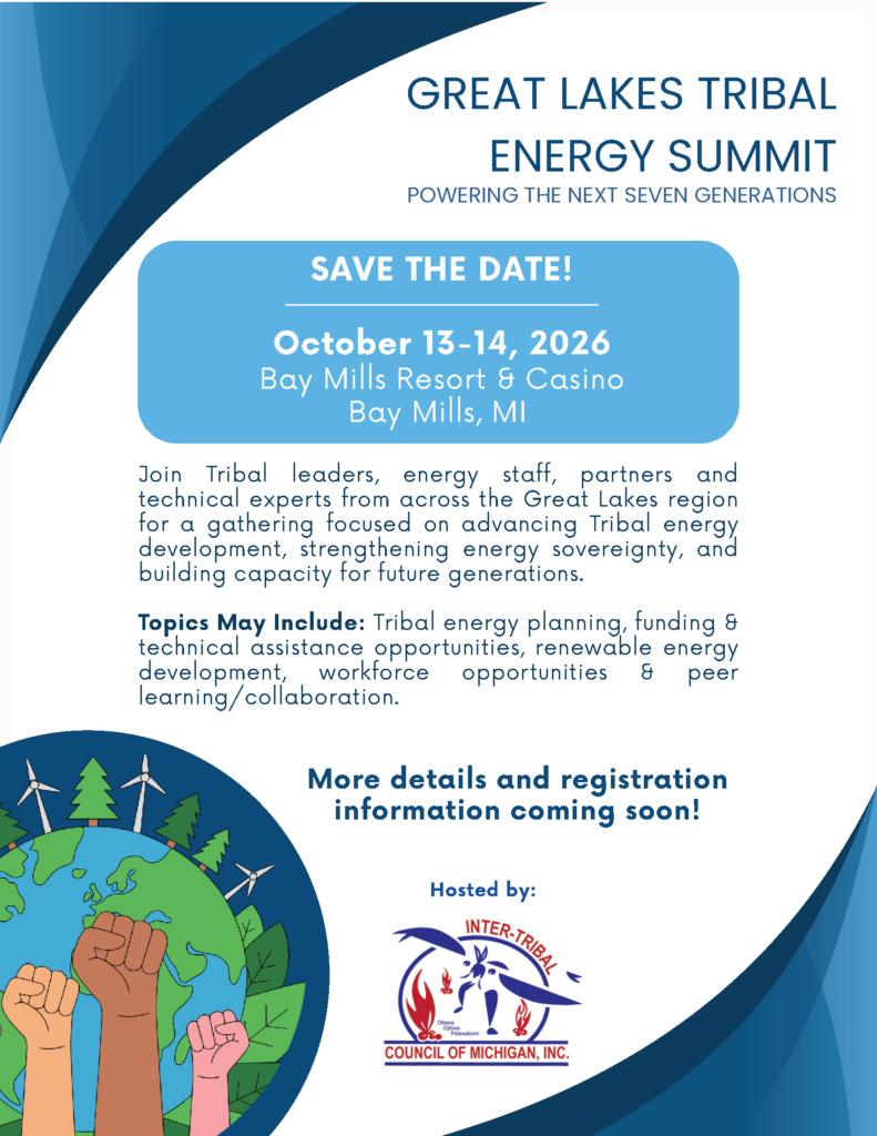GREAT LAKES TRIBAL ENERGY SUMMIT POWERING THE NEXT SEVEN GENERATIONS Join Tribal leaders, energy staff, partners and technical experts from across the Great Lakes region for a gathering focused on advancing Tribal energy development, strengthening energy sovereignty, and building capacity for future generations. Topics May Include: Tribal energy planning, funding & technical assistance opportunities, renewable energy development, workforce opportunities & peer learning/collaboration. More details and registration information coming soon!