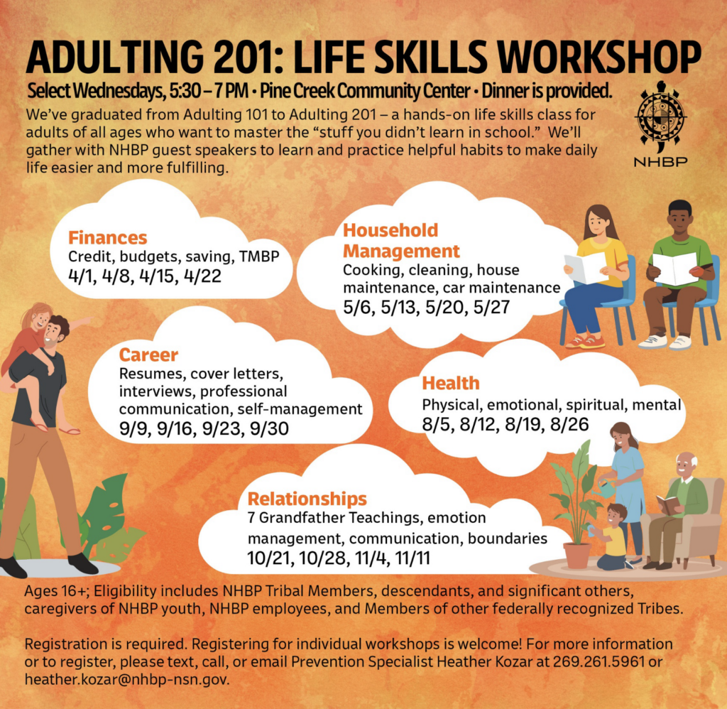ADULTING 201: LIFE SKILLS WORKSHOP Select Wednesdays, 5:30 - 7 PM • Pine Creek Community Center • Dinner is provided. We've graduated from Adulting 101 to Adulting 201 - a hands-on life skills class for adults of all ages who want to master the "stuff you didn't learn in school." We'll gather with NHBP guest speakers to learn and practice helpful habits to make daily life easier and more fulfilling. NHBP Finances Credit, budgets, saving, TMBP 4/1, 4/8, 4/15, 4/22 Household Management Cooking, cleaning, house maintenance, car maintenance 5/6, 5/13, 5/20, 5/27 Career Resumes, cover letters, interviews, professional communication, self-management 9/9, 9/16, 9/23, 9/30 Health Physical, emotional, spiritual, mental 8/5, 8/12, 8/19, 8/26 Relationships 7 Grandfather Teachings, emotion management, communication, boundaries 10/21, 10/28, 11/4, 11/11 Ages 16+; Eligibility includes NHBP Tribal Members, descendants, and significant others, caregivers of NHBP youth, NBP employees, and Members of other federally recognized Tribes. Registration is required. Registering for individual workshops is welcome! For more information or to register, please text, call, or email Prevention Specialist Heather Kozar at 269.261.5961 or heather.kozar@nhbp-nsn.gov.