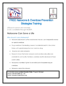 FREE Naloxone & Overdose Prevention Strategies Training Offered in person and remotely. 2 CEU’s available through MCBAP. Naloxone Can Save a Life Why should I carry Naloxone? • Naloxone also known as the brand name Narcan, can temporarily reverse an opioid overdose. • Drug overdose is the leading cause of accidental death in the United States, with opioids being the most common drug. • Anyone can carry naloxone. • Research shows that when naloxone and overdose education are available to community members, overdose deaths decrease in those communities. • Naloxone is harmless if given to an individual not experiencing an overdose. • Naloxone cannot be abused. If interested please contact Amanda Virden, Program Manager. Phone: 906-632-6896 ext. 130 Email: Amanda.Virden@itcmi.org