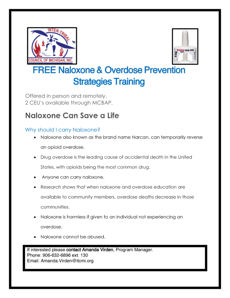 FREE Naloxone & Overdose Prevention Strategies Training Offered in person and remotely. 2 CEU’s available through MCBAP. Naloxone Can Save a Life Why should I carry Naloxone? • Naloxone also known as the brand name Narcan, can temporarily reverse an opioid overdose. • Drug overdose is the leading cause of accidental death in the United States, with opioids being the most common drug. • Anyone can carry naloxone. • Research shows that when naloxone and overdose education are available to community members, overdose deaths decrease in those communities. • Naloxone is harmless if given to an individual not experiencing an overdose. • Naloxone cannot be abused. If interested please contact Amanda Virden, Program Manager. Phone: 906-632-6896 ext. 130 Email: Amanda.Virden@itcmi.org