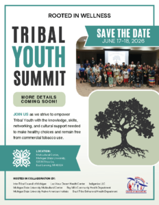 Rooted in Wellness Tribal Youth Summit Save the Date June 17 - 18, 2026 More details coming soon! Join us as we strive to empower Tribal Youth witht he knowledge, skills, networking, and cultural support needed to make healthy choices and remain free from commercial tobacco use. Location: Multicultural Center Michigan State University 535 N. Shaw Ln. East Lansing, MI 48824 Hosted in collaboration by Inter-Tribal Council of Michigan, Lac Vieux Desert Health Center, Indigenise LLC, Michigan State University Multicultural Center, Bay Mills Community Health Department, Michigan State University Native American Institute, Sault Tribe Behavioral Health Department