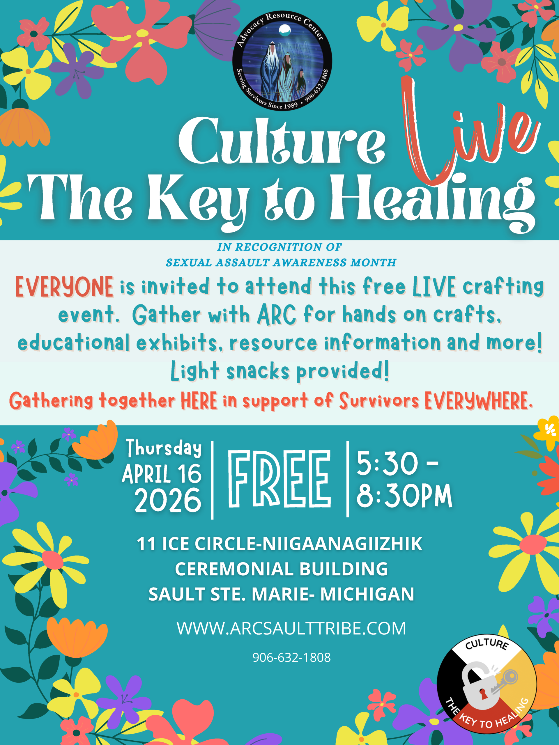 Culture The Key to Healing IN RECOGNITION OF SEXUAL ASSAULT AWARENESS MONTH EVERYONE is invited to attend this free LIVE crafting event. Gather with ARC for hands on crafts, educational exhibits, resource information and more! Light snacks provided! Gathering together HERE in support of Survivors EVERYWHERE. 11 ICE CIRCLE-NIIGAANAGIIZHIK CEREMONIAL BUILDING SAULT STE. MARIE- MICHIGAN Thursday APRIL 16 15:30- 2028 FREE |8:30PM