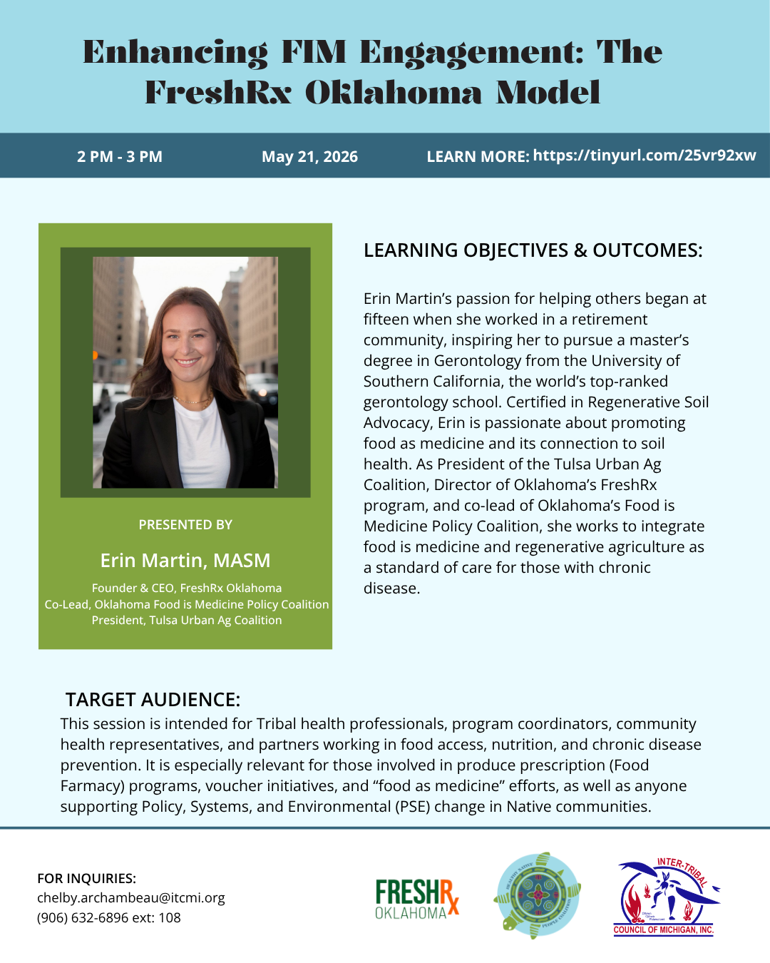 Enhancing PIM Engagement: The FreshRr Oklahoma Model 2 PM - 3 PM May 21, 2026 LEARN MORE: https://tinyurl.com/25vr92xw PRESENTED BY Erin Martin, MASM Founder & CEO, FreshRx Oklahoma Co-Lead, Oklahoma Food is Medicine Policy Coalition President, Tulsa Urban Ag Coalition LEARNING OBJECTIVES & OUTCOMES: Erin Martin's passion for helping others began at fifteen when she worked in a retirement community, inspiring her to pursue a master's degree in Gerontology from the University of Southern California, the world's top-ranked gerontology school. Certified in Regenerative Soil Advocacy, Erin is passionate about promoting food as medicine and its connection to soil health. As President of the Tulsa Urban Ag Coalition, Director of Oklahoma's FreshRX program, and co-lead of Oklahoma's Food is Medicine Policy Coalition, she works to integrate food is medicine and regenerative agriculture as a standard of care for those with chronic disease. TARGET AUDIENCE: This session is intended for Tribal health professionals, program coordinators, community health representatives, and partners working in food access, nutrition, and chronic disease prevention. It is especially relevant for those involved in produce prescription (Food Farmacy) programs, voucher initiatives, and "food as medicine" efforts, as well as anyone supporting Policy, Systems, and Environmental (PSE) change in Native communities. FOR INQUIRIES: chelby.archambeau@itcmi.org (906) 632-6896 ext: 108