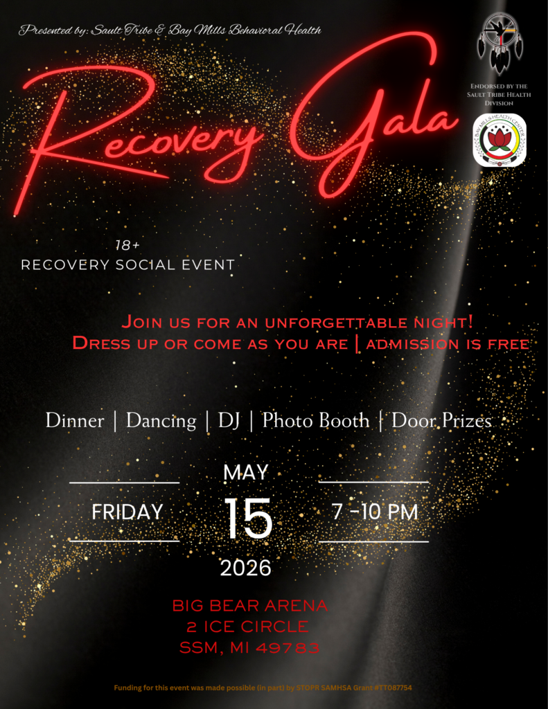Presented by: Sault Tribe E Bay Mills Behavioral Health ENDORSED BY THE SAULT TRIBE HEALTH DIVISION RECOVERY GALA 18+ RECOVERY SOCIAL EVENT JoIN US FOR AN UNFORGETTABLE NIGHT! DRESS UP OR COME AS YOU ARE L ADMiSSiON IS FREE Dinner Dancing | DJ Photo Booth Door Prizes FRIDAY MAY 15 2026 7-10 PM BIG BEAR ARENA 2 ICE CIRCLE SSM, MI 49783 Funding for this event was made possible (in part) by STOPR SAMHSA Grant #TT087754
