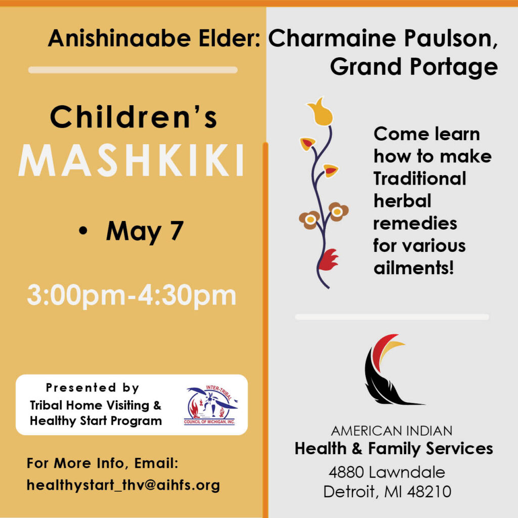 Anishinaabe Elder: Charmaine Paulson, Grand Portage Children's MASHKIKI ) • May 7 Come learn how to make Traditional herbal remedies for various ailments! 3:00pm-4:30pm Presented by Tribal Home Visiting & Healthy Start Program INTER-TRIBAL COUNCIL OF MICHIGAN, INC. For More Info, Email: healthystart_ _thv@aihfs.org AMERICAN INDIAN Health & Family Services 4880 Lawndale Detroit, MI 48210