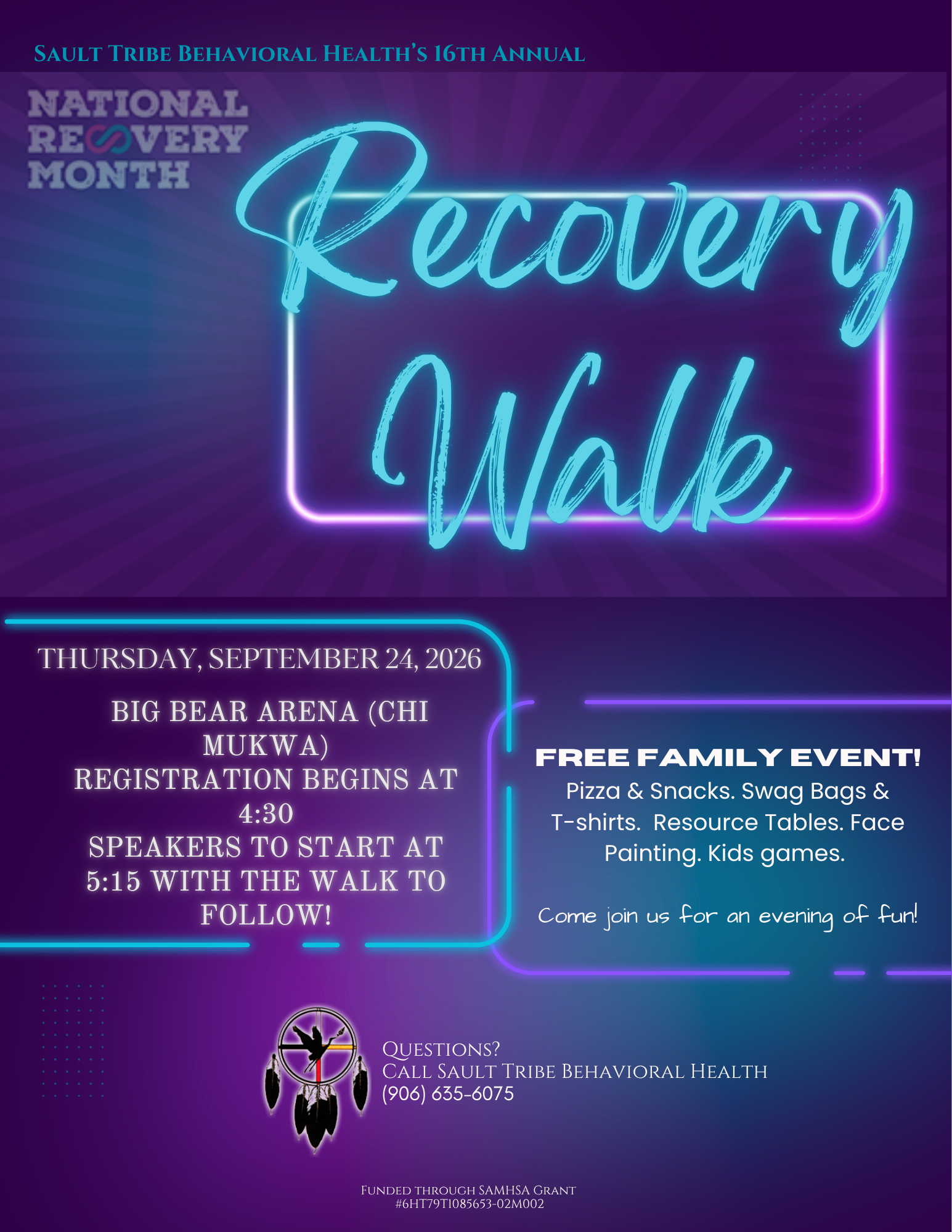 SAULT TRIBE BEHAVIORAL HEALTH'S 16TH ANNUAL NATIONAL RECOVERY MONTH Recovery Walk THURSDAY, SEPTEMBER 24, 2026 BIG BEAR ARENA (CHI MUKWA) REGISTRATION BEGINS AT 4:30 SPEAKERS TO START AT 5:15 WITH THE WALK TO FOLLOW! FREE FAMILY EVENT! Pizza & Snacks. Swag Bags & T-shirts. Resource Tables. Face Painting. Kids games. Come join us for an evening of fun! QUESTIONS? CALL SAULT TRIBE BEHAVIORAL HEALTH (906) 635-6075 FUNDED THROUGH SAMHSA GRANT