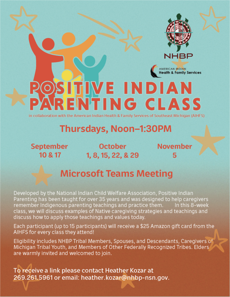 POSITIVE INDIAN PARENTING CLASS in collaboration with the American Indian Health & Family Services of Southeast Michigan (AIFS) Thursdays, Noon-1:30PM September 10 & 17 October 1, 8, 15, 22, & 29 November 5 Microsoft Teams Meeting Developed by the National Indian Child Welfare Association, Positive Indian Parenting has been taught for over 35 years and was designed to help caregivers remember Indigenous parenting teachings and practice them. In this 8-week class, we will discuss examples of Native caregiving strategies and teachings and discuss how to apply those teachings and values today. Each participant (up to 15 participants) will receive a $25 Amazon gift card from the AIHFS for every class they attend! Eligibility includes NHBP Tribal Members, Spouses, and Descendants, Caregivers of Michigan Tribal Youth, and Members of Other Federally Recognized Tribes. Elders are warmly invited and welcomed to join. To receive a link please contact Heather Kozar at 269.261.5961 or email: heather.kozar@nhbp-nsn.gov.