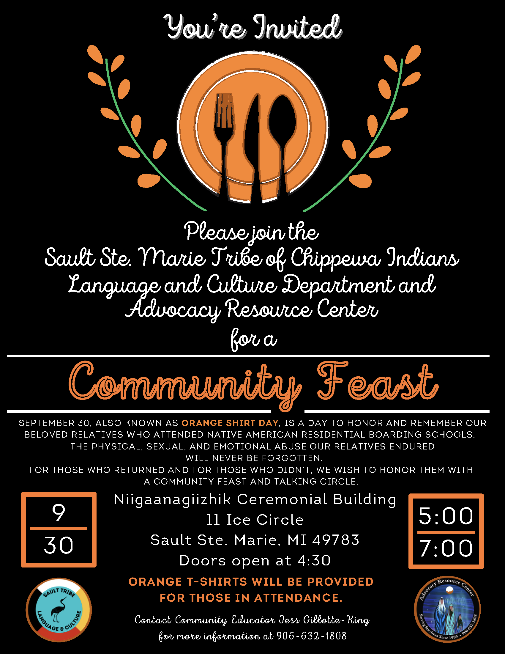You're Invited Please join the Sault Ste. Marie Tribe of Chippewa Indians Language and Culture Department and Advocacy Resource Center for a Community Feast SEPTEMBER 30, ALSO KNOWN AS ORANGE SHIRT DAY, IS A DAY TO HONOR AND REMEMBER OUR BELOVED RELATIVES WHO ATTENDED NATIVE AMERICAN RESIDENTIAL BOARDING SCHOOLS. THE PHYSICAL, SEXUAL, AND EMOTIONAL ABUSE OUR RELATIVES ENDURED WILL NEVER BE FORGOTTEN. FOR THOSE WHO RETURNED AND FOR THOSE WHO DIDN'T, WE WISH TO HONOR THEM WITH A COMMUNITY FEAST AND TALKING CIRCLE. Niigaanagiizhik Ceremonial Building 9 30 1l Ice Circle Sault Ste. Marie, MI 49783 5:00 7:00 Doors open at 4:30 ORANGE T-SHIRTS WILL BE PROVIDED SAULT TRIBE FOR THOSE IN ATTENDANCE. Contact Community Educator Jess Gillotte-King for more information at 906-632-1808