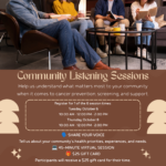 Community Listening Sessions Help us understand what matters most to your community when it comes to cancer prevention, screening, and support. Register for 1 of the 6 session times: Tuesday, October 6 10:00 AM • 12:00 PM • 2:00 PM Thursday, October 8 10:00 AM • 12:00 PM • 2:00 PM INTERTR SHARE YOUR VOICE Tell us about your community's health priorities, experiences, and needs. 45-MINUTE VIRTUAL SESSION İ $25 GIFT CARD Participants will receive a $25 gift card for their time. Limited to 10 spots per session Questions? Contact Chelby Archambeau +906-440-4061 chelby.archambeau@itcmi.org