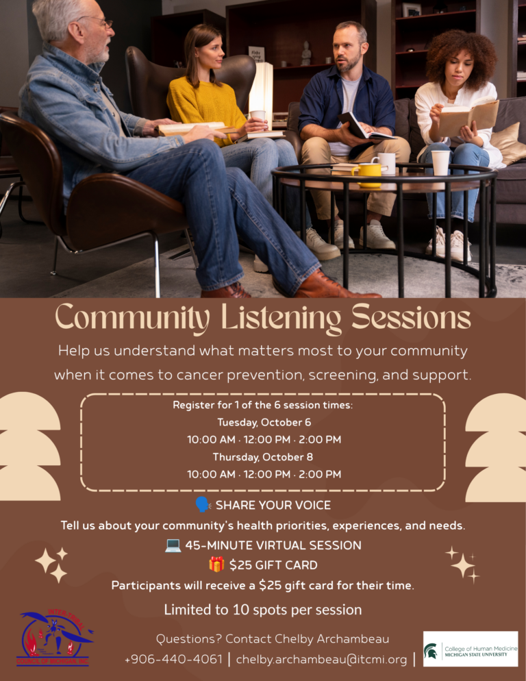 Community Listening Sessions Help us understand what matters most to your community when it comes to cancer prevention, screening, and support. Register for 1 of the 6 session times: Tuesday, October 6 10:00 AM • 12:00 PM • 2:00 PM Thursday, October 8 10:00 AM • 12:00 PM • 2:00 PM INTERTR SHARE YOUR VOICE Tell us about your community's health priorities, experiences, and needs. 45-MINUTE VIRTUAL SESSION İ $25 GIFT CARD Participants will receive a $25 gift card for their time. Limited to 10 spots per session Questions? Contact Chelby Archambeau +906-440-4061 chelby.archambeau@itcmi.org