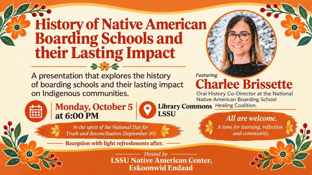 History of Native American Boarding Schools and their Lasting Impact A presentation that explores the history Featuring of boarding schools and their lasting impact Charlee Brissette on Indigenous communities. Oral History Co-Director at the National Native American Boarding School Monday, October 5 O Library Commons Healing Coalition. at 6:00 PM LSSU All are welcome. In the spirit of the National Day for A time for learning, reflection Truth and Reconciliation (September 30) and community. Reception with light refreshments after. Hosted by LSSU Native American Center, Eskoonwid Endaad